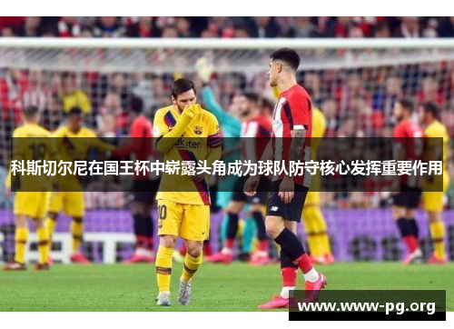 科斯切尔尼在国王杯中崭露头角成为球队防守核心发挥重要作用