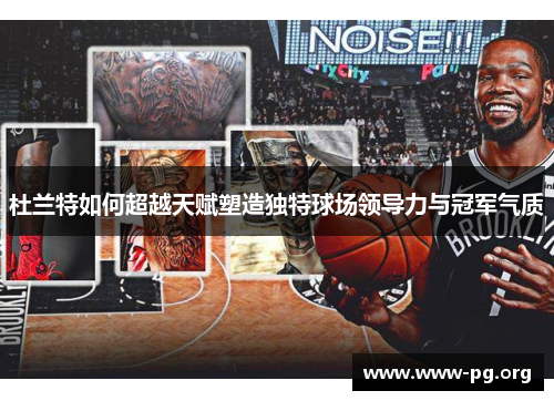 杜兰特如何超越天赋塑造独特球场领导力与冠军气质