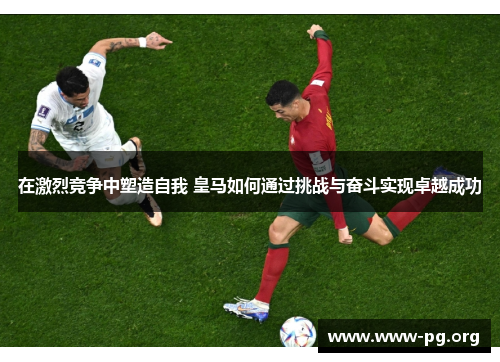在激烈竞争中塑造自我 皇马如何通过挑战与奋斗实现卓越成功