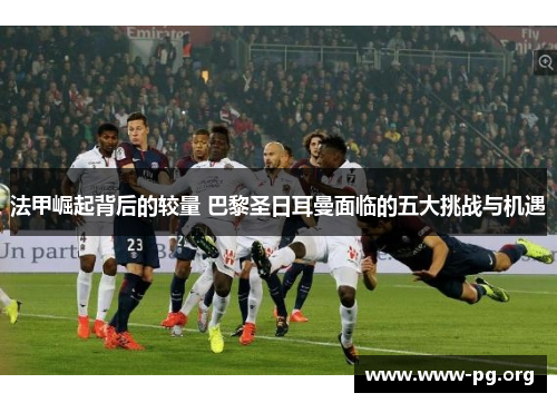 法甲崛起背后的较量 巴黎圣日耳曼面临的五大挑战与机遇