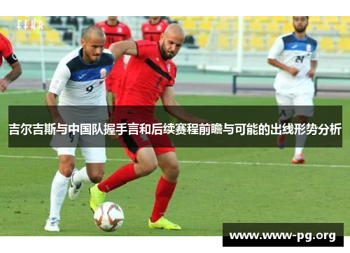 吉尔吉斯与中国队握手言和后续赛程前瞻与可能的出线形势分析