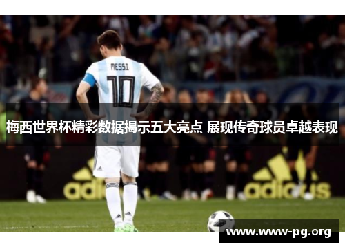 梅西世界杯精彩数据揭示五大亮点 展现传奇球员卓越表现