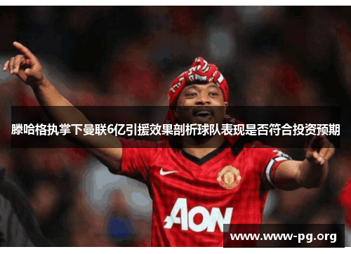 滕哈格执掌下曼联6亿引援效果剖析球队表现是否符合投资预期