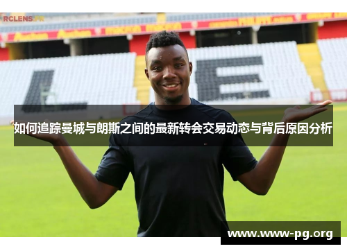 如何追踪曼城与朗斯之间的最新转会交易动态与背后原因分析