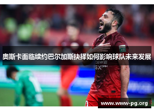 奥斯卡面临续约巴尔加斯抉择如何影响球队未来发展