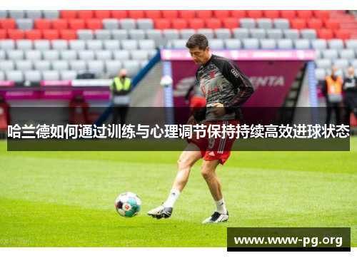 哈兰德如何通过训练与心理调节保持持续高效进球状态