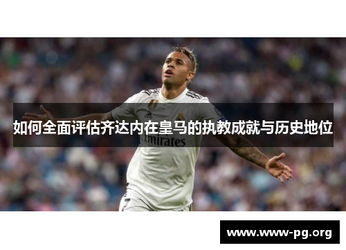 如何全面评估齐达内在皇马的执教成就与历史地位