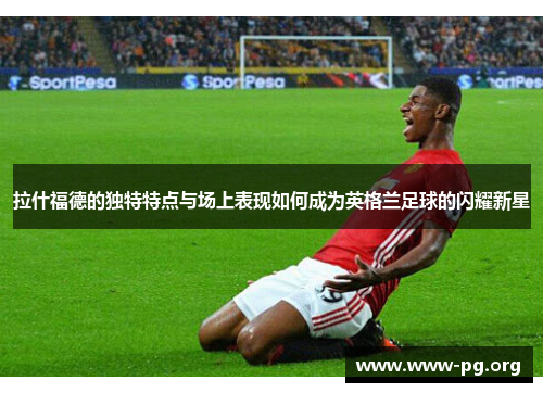 拉什福德的独特特点与场上表现如何成为英格兰足球的闪耀新星