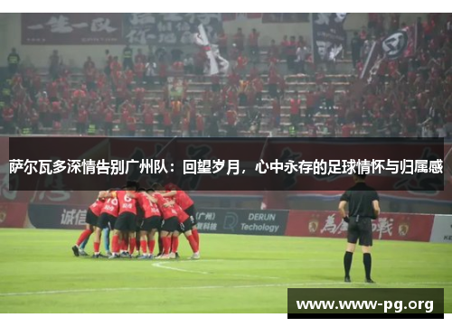 萨尔瓦多深情告别广州队：回望岁月，心中永存的足球情怀与归属感