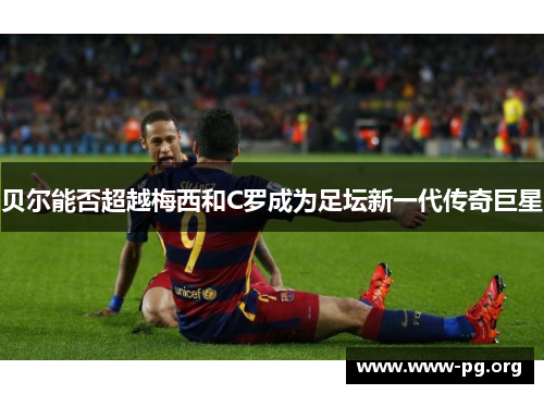 贝尔能否超越梅西和C罗成为足坛新一代传奇巨星