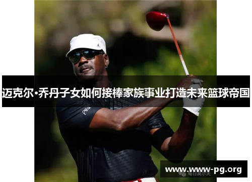 迈克尔·乔丹子女如何接棒家族事业打造未来篮球帝国