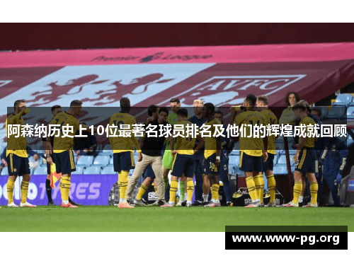 阿森纳历史上10位最著名球员排名及他们的辉煌成就回顾