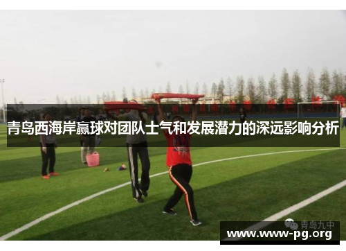 青岛西海岸赢球对团队士气和发展潜力的深远影响分析