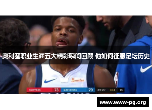 奥利塞职业生涯五大精彩瞬间回顾 他如何征服足坛历史