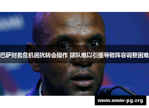 巴萨财务危机困扰转会操作 球队难以引援导致阵容调整困难