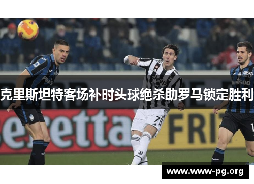克里斯坦特客场补时头球绝杀助罗马锁定胜利