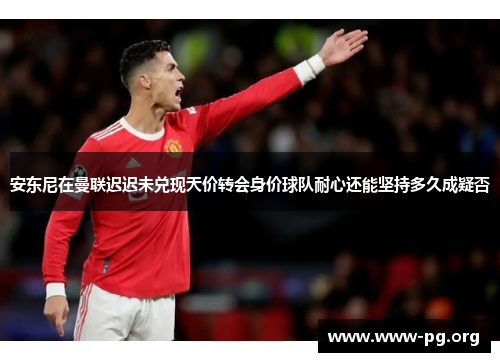 安东尼在曼联迟迟未兑现天价转会身价球队耐心还能坚持多久成疑否