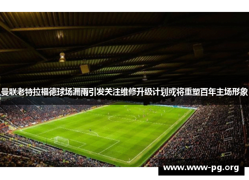 曼联老特拉福德球场漏雨引发关注维修升级计划或将重塑百年主场形象