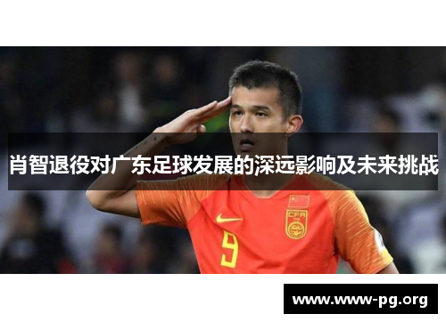 肖智退役对广东足球发展的深远影响及未来挑战