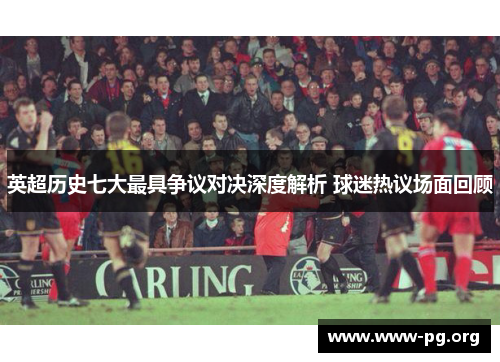 英超历史七大最具争议对决深度解析 球迷热议场面回顾