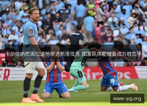 卡尔佐纳把高位逼抢带进斯洛伐克 国家队体能储备成为胜负手 卡尔佐纳把高位逼抢带进斯洛伐克 国家队体能储备成为胜负手